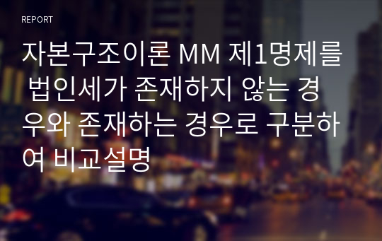 자본구조이론 MM 제1명제를 법인세가 존재하지 않는 경우와 존재하는 경우로 구분하여 비교설명