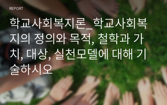 학교사회복지론_학교사회복지의 정의와 목적, 철학과 가치, 대상, 실천모델에 대해 기술하시오