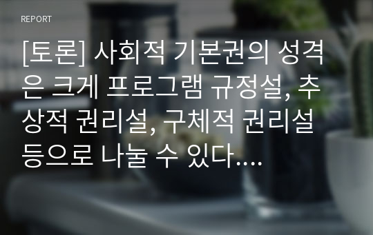 [토론] 사회적 기본권의 성격은 크게 프로그램 규정설, 추상적 권리설, 구체적 권리설 등으로 나눌 수 있다. 이 중 어떤 것을 선택하느냐에 따라 그 영향력은 매우 다르게 나타난다. 가장 바람직하다고 생각되는 설을 선택하고 그 이유에 대해 토론해주시기 바랍니다.