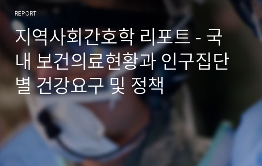 지역사회간호학 리포트 - 국내 보건의료현황과 인구집단별 건강요구 및 정책