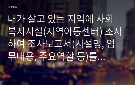 내가 살고 있는 지역에 사회복지시설(지역아동센터) 조사하여 조사보고서(시설명, 업무내용, 주요역할 등)를 작성하고, 조사후 느낀점을 작성하시오.