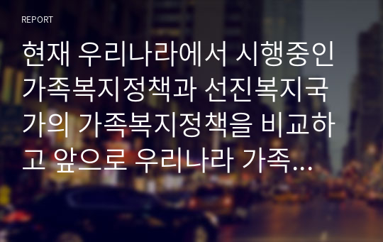 현재 우리나라에서 시행중인 가족복지정책과 선진복지국가의 가족복지정책을 비교하고 앞으로 우리나라 가족복지 발전 방향을 제시해 보시오.