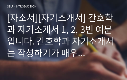 [자소서][자기소개서] 간호학과 자기소개서 1, 2, 3번 예문입니다. 간호학과 자기소개서는 작성하기가 매우 어렵습니다. 인간의 윤리와 연결하여 의학, 생물학, 화학과도 융합시켜야 하기 때문입니다. 본 자료는 타 교과와 간호학을 잘 융합시킨 훌륭한 작품입니다. 따라서 간호학과에 지원하실 분들은 꼭 읽어보시기를 권장합니다. 반드시 합격의 영광이 함께할 것입니