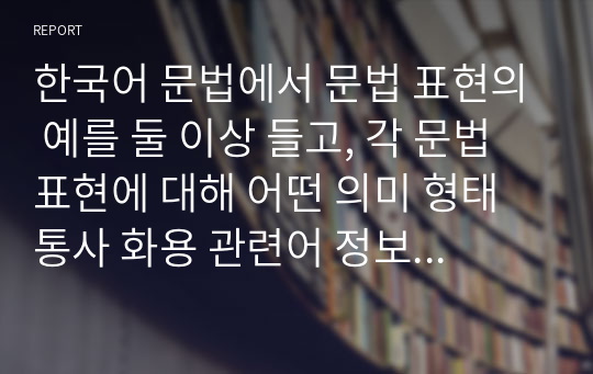 한국어 문법에서 문법 표현의 예를 둘 이상 들고, 각 문법 표현에 대해 어떤 의미 형태통사 화용 관련어 정보를 가르쳐야 하는지 알아봅시다. 또한 선정한 문법 표현을 활용하여 문장, 대화 또는 담화 단위의 연습이나 듣기, 말하기, 읽기, 쓰기 등의 활동 교수방법도 포함하십시오