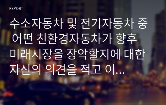 수소자동차 및 전기자동차 중 어떤 친환경자동차가 향후 미래시장을 장악할지에 대한 자신의 의견을 적고 이에 대한 이유를 서술