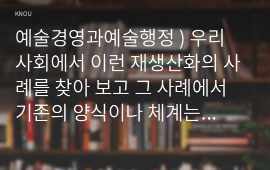 예술경영과예술행정 ) 우리 사회에서 이런 재생산화의 사례를 찾아 보고 그 사례에서 기존의 양식이나 체계는 어떤 것이었으며 이에 대해 어떤 식의 도전이 이루어졌고 그 결과 어떤 양식이나 체계가 형성되었는지 분석해 보십시오