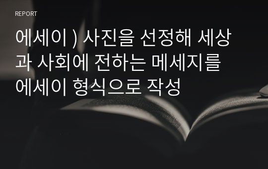 에세이 ) 사진을 선정해 세상과 사회에 전하는 메세지를 에세이 형식으로 작성