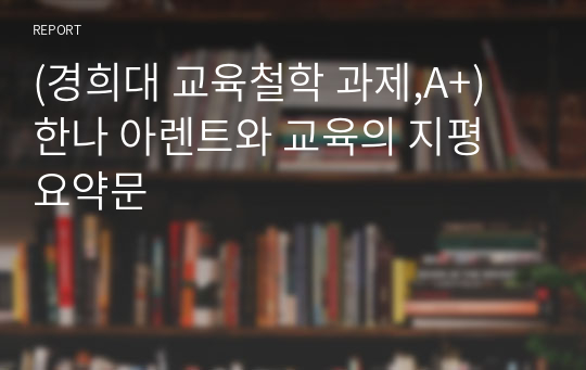 (경희대 교육철학 과제,A+) 한나 아렌트와 교육의 지평 요약문