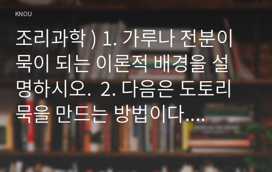 조리과학 ) 1. 가루나 전분이 묵이 되는 이론적 배경을 설명하시오.  2. 다음은 도토리묵을 만드는 방법이다. 전분에 설탕을 첨가했을 때 호화 또는 젤화에 미치는 효과를 실험을 통해 비교하여 설명하시오.