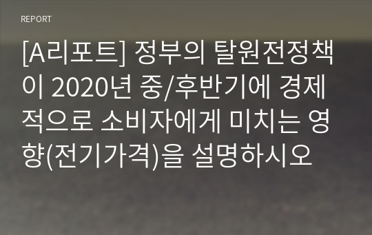 [A리포트] 정부의 탈원전정책이 2020년 중/후반기에 경제적으로 소비자에게 미치는 영향(전기가격)을 설명하시오