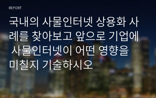 국내의 사물인터넷 상용화 사례를 찾아보고 앞으로 기업에 사물인터넷이 어떤 영향을 미칠지 기술하시오