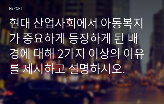 현대 산업사회에서 아동복지가 중요하게 등장하게 된 배경에 대해 2가지 이상의 이유를 제시하고 설명하시오.