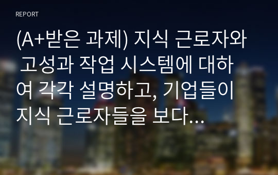 (A+받은 과제) 지식 근로자와 고성과 작업 시스템에 대하여 각각 설명하고, 기업들이 지식 근로자들을 보다 잘 활용할 수 있는 방안을 제시하고 그 사례를 하나 소개하시오