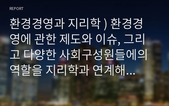 환경경영과 지리학 ) 환경경영에 관한 제도와 이슈, 그리고 다양한 사회구성원들에의 역할을 지리학과 연계해 환경경영에 대해 깊이 있게 사고하고 논리적으로 글을 작성하라.