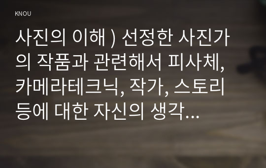 사진의 이해 ) 선정한 사진가의 작품과 관련해서 피사체, 카메라테크닉, 작가, 스토리 등에 대한 자신의 생각을 기술하시오.