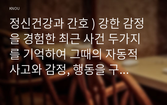 정신건강과 간호 ) 강한 감정을 경험한 최근 사건 두가지를 기억하여 그때의 자동적 사고와 감정, 행동을 구분하여 기술하시오