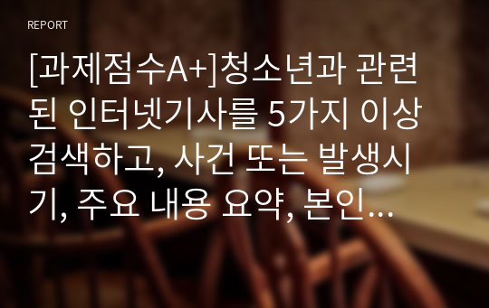 [과제점수A+]청소년과 관련된 인터넷기사를 5가지 이상 검색하고, 사건 또는 발생시기, 주요 내용 요약, 본인이 생각이 하는 내용의 문제점, 해결방안을  서술하시오.