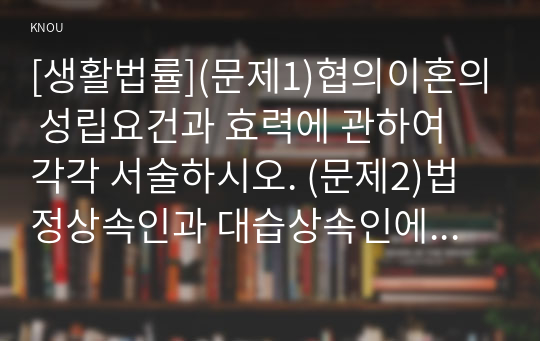 [생활법률](문제1)협의이혼의 성립요건과 효력에 관하여 각각 서술하시오. (문제2)법정상속인과 대습상속인에 관하여 각각 서술하시오