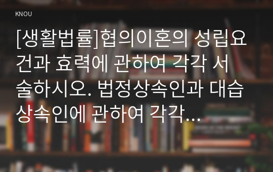 [생활법률]협의이혼의 성립요건과 효력에 관하여 각각 서술하시오. 법정상속인과 대습상속인에 관하여 각각 서술하시오