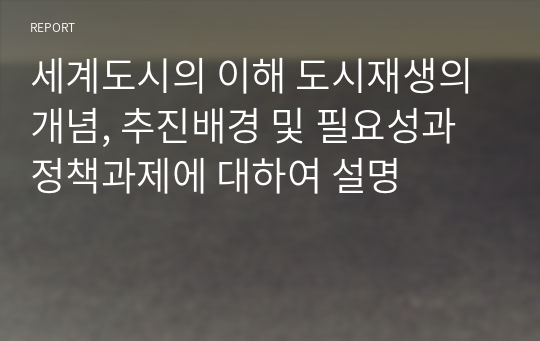 세계도시의 이해 도시재생의 개념, 추진배경 및 필요성과 정책과제에 대하여 설명