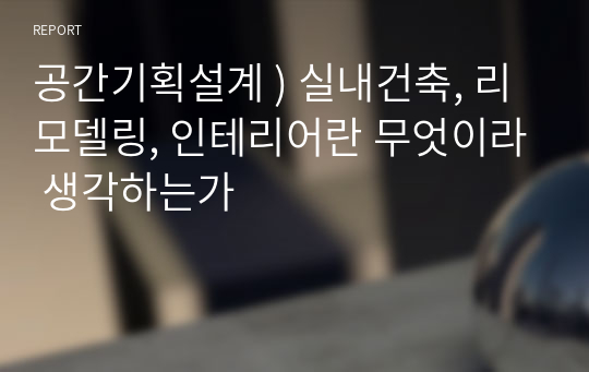 공간기획설계 ) 실내건축, 리모델링, 인테리어란 무엇이라 생각하는가