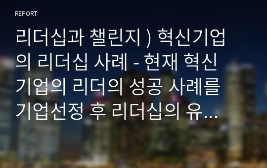 리더십과 챌린지 ) 혁신기업의 리더십 사례 - 현재 혁신 기업의 리더의 성공 사례를 기업선정 후 리더십의 유형(변혁적,서번트,감성이슈,전략적 리더십)을 포함한 내용으로 소개 후 연구 하는 내용