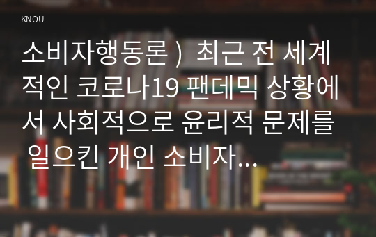 소비자행동론 )  최근 전 세계적인 코로나19 팬데믹 상황에서 사회적으로 윤리적 문제를 일으킨 개인 소비자 또는 소비자 단체(운동) 사례 또는 반대로 윤리적으로 옳은 행동을 한 개인 소비자 또는 소비자 단체(운동)의 사례 중 한 가지를 선택