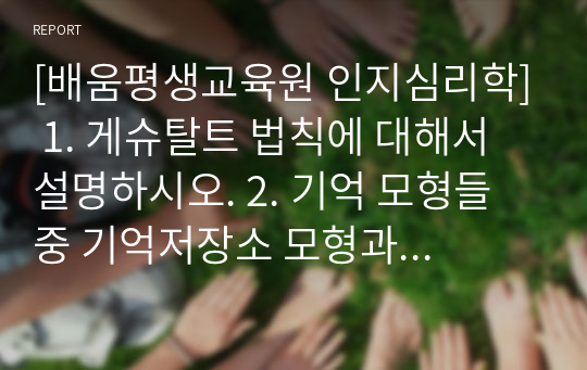 [배움평생교육원 인지심리학] 1. 게슈탈트 법칙에 대해서 설명하시오. 2. 기억 모형들 중 기억저장소 모형과 작업 기억 모형에 대해 각각 설명하고, 이 두 모형을 비교하시오. 3. 소멸이론과 간섭이론을 설명하고, 두 이론을 활용하여 시험공부를 할 때 어떻게 전략을 세우는 것이 좋을지 설명하시오.