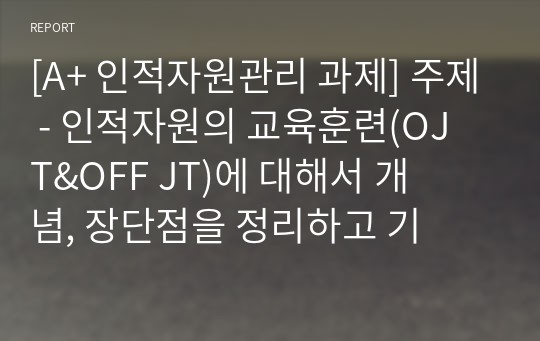 [A+ 인적자원관리 과제] 주제 - 인적자원의 교육훈련(OJT&amp;OFF JT)에 대해서 개념, 장단점을 정리하고 기업 하나를 선정해서 해당 기업의 교육훈련 방식은 어떻게 이루어지고 있는지를 정리해 보시오.