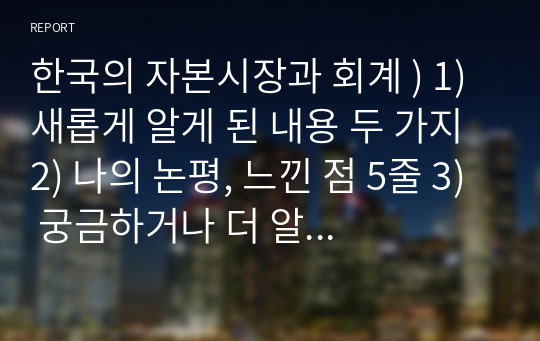 한국의 자본시장과 회계 ) 1) 새롭게 알게 된 내용 두 가지 2) 나의 논평, 느낀 점 5줄 3) 궁금하거나 더 알고 싶은 것 한 가지