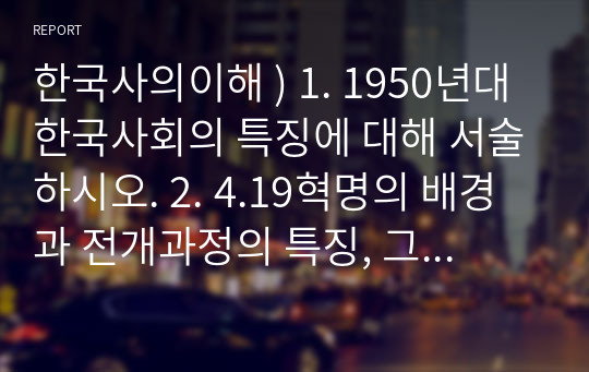한국사의이해 ) 1. 1950년대 한국사회의 특징에 대해 서술하시오. 2. 4.19혁명의 배경과 전개과정의 특징, 그리고 의의에 대해 서술하시오.