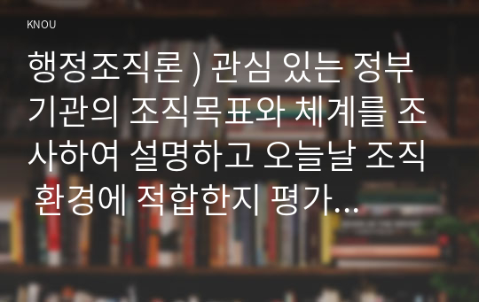 행정조직론 ) 관심 있는 정부기관의 조직목표와 체계를 조사하여 설명하고 오늘날 조직 환경에 적합한지 평가해보자.