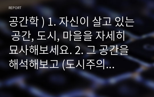 공간학 ) 1. 자신이 살고 있는 공간, 도시, 마을을 자세히 묘사해보세요. 2. 그 공간을 해석해보고 (도시주의 계보와 연관해서) 3. 그 공간과 바틀비의 뉴욕과 비교 분석해보세요.