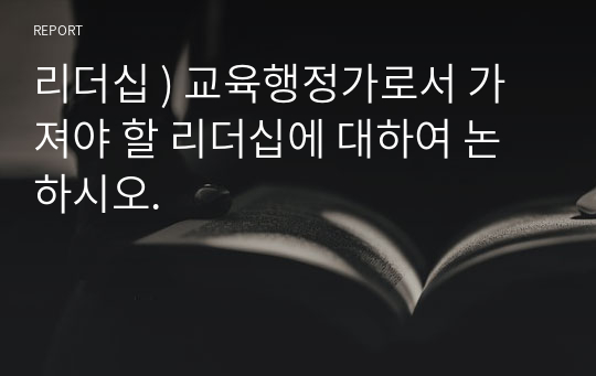 리더십 ) 교육행정가로서 가져야 할 리더십에 대하여 논하시오.