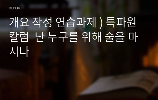 개요 작성 연습과제 ) 특파원 칼럼  난 누구를 위해 술을 마시나