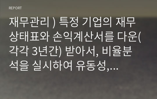 재무관리 ) 특정 기업의 재무상태표와 손익계산서를 다운(각각 3년간) 받아서, 비율분석을 실시하여 유동성, 안전성, 수익성 등을 분석하시오.