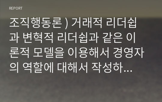 조직행동론 ) 거래적 리더쉽과 변혁적 리더쉽과 같은 이론적 모델을 이용해서 경영자의 역할에 대해서 작성하되, 반드시 여러학자들의 이론이나 사례를 포한해서 작성하길 바랍니다