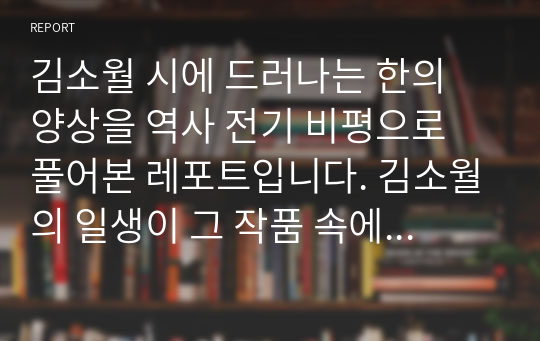 김소월 시에 드러나는 한의 양상을 역사 전기 비평으로 풀어본 레포트입니다. 김소월의 일생이 그 작품 속에 어떻게 반영됐는지 알아봅시다.