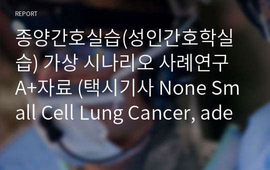 종양간호실습(성인간호학실습) 가상 시나리오 사례연구 A+자료 (택시기사 None Small Cell Lung Cancer, adenocarcinoma) (간호진단 7개, 간호과정 2개-비효과적 호흡양상, 통증)