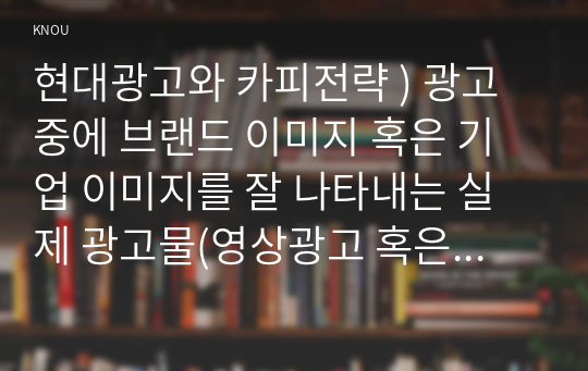 현대광고와 카피전략 ) 광고 중에 브랜드 이미지 혹은 기업 이미지를 잘 나타내는 실제 광고물(영상광고 혹은 인쇄광고)을 택한 후 그 광고에 대한 평가를 기술