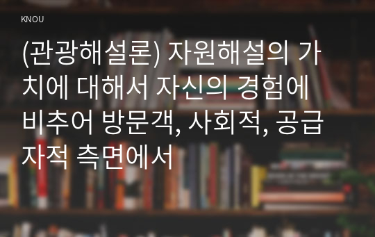 (관광해설론) 자원해설의 가치에 대해서 자신의 경험에 비추어 방문객, 사회적, 공급자적 측면에서