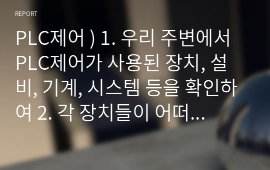 PLC제어 ) 1. 우리 주변에서 PLC제어가 사용된 장치, 설비, 기계, 시스템 등을 확인하여 2. 각 장치들이 어떠한 조건을 가지고 동작하는지 검토한다.