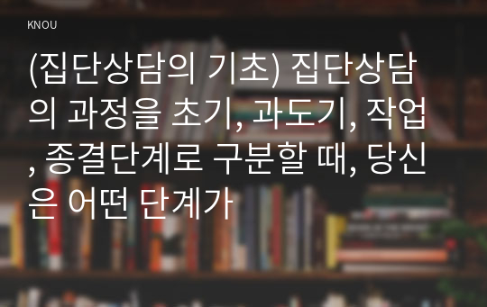 (집단상담의 기초) 집단상담의 과정을 초기, 과도기, 작업, 종결단계로 구분할 때, 당신은 어떤 단계가