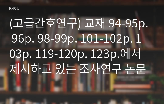 (고급간호연구) 교재 94-95p. 96p. 98-99p. 101-102p. 103p. 119-120p. 123p.에서 제시하고 있는 조사연구 논문