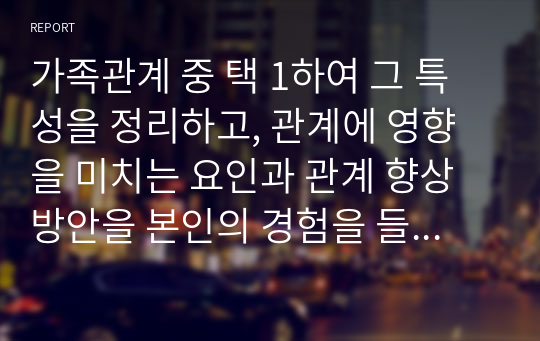 가족관계 중 택 1하여 그 특성을 정리하고, 관계에 영향을 미치는 요인과 관계 향상 방안을 본인의 경험을 들어 제시하시오