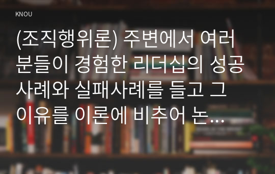 (조직행위론) 주변에서 여러분들이 경험한 리더십의 성공사례와 실패사례를 들고 그 이유를 이론에 비추어 논리적으로