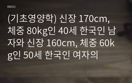 (기초영양학) 신장 170cm, 체중 80kg인 40세 한국인 남자와 신장 160cm, 체중 60kg인 50세 한국인 여자의