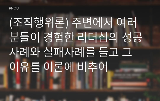 (조직행위론) 주변에서 여러분들이 경험한 리더십의 성공사례와 실패사례를 들고 그 이유를 이론에 비추어