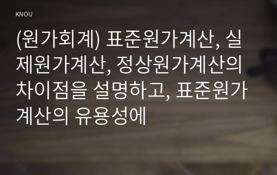 (원가회계) 표준원가계산, 실제원가계산, 정상원가계산의 차이점을 설명하고, 표준원가계산의 유용성에