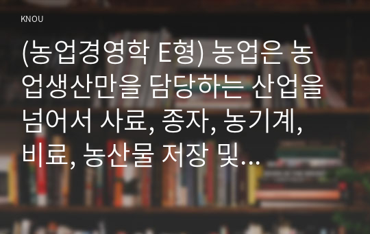 (농업경영학 E형) 농업은 농업생산만을 담당하는 산업을 넘어서 사료, 종자, 농기계, 비료, 농산물 저장 및 가공산업, 식품제조업